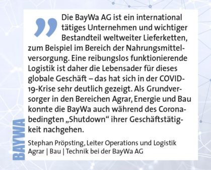 Die BayWa AG ist ein international tätiges Unternehmen und wichtiger Bestandteil weltweiter Lieferketten, zum Beispiel im Bereich der Nahrungsmittelversorgung. Eine reibungslos funktionierende Logistik ist daher die Lebensader für dieses globale Geschäft – das hat sich in der COVID- 19-Krise sehr deutlich gezeigt. Als Grundversorger in den Bereichen Agrar, Energie und Bau konnte die BayWa auch während des Coronabedingten „Shutdown“ ihrer Geschäftstätigkeit nachgehen. Stephan Pröpsting, Leiter Operations und Logistik Agrar | Bau | Technik bei der BayWa AG