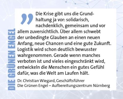 Die Krise gibt uns die Grundhaltung ja vor: solidarisch, nachdenklich, gemeinsam und vor allem zuversichtlich. Über allem schwebt der unbedingte Glauben an einen neuen Anfang, neue Chancen und eine gute Zukunft. Logistik wird schon deutlich bewusster wahrgenommen. Gerade wenn manches verboten ist und vieles eingeschränkt wird, entwickeln die Menschen ein gutes Gefühl dafür, was die Welt am Laufen hält. Dr. Christian Wiegard, Geschäftsführer Die Grünen Engel – Aufbereitungszentrum Nürnberg