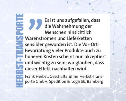 Es ist uns aufgefallen, dass die Wahrnehmung der Menschen hinsichtlich Warenströmen und Lieferketten sensibler geworden ist. Die Vor-Ort- Bevorratung vieler Produkte auch zu höheren Kosten scheint nun akzeptiert und wichtig zu sein; wir glauben, dass dieser Effekt nachhalten wird. Frank Herbst, Geschäftsführer Herbst-Transporte GmbH, Spedition & Logistik, Bamberg