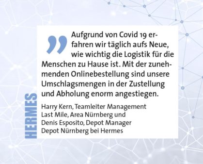 Aufgrund von Covid 19 erfahren wir täglich aufs Neue, wie wichtig die Logistik für die Menschen zu Hause ist. Mit der zunehmenden Onlinebestellung sind unsere Umschlagsmengen in der Zustellung und Abholung enorm angestiegen. Harry Kern, Teamleiter Management Last Mile, Area Nürnberg und Denis Esposito, Depot Manager Depot Nürnberg bei Hermes