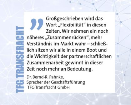 Großgeschrieben wird das Wort „Flexibilität“ in diesen Zeiten. Wir nehmen ein noch näheres „Zusammenrücken“, mehr Verständnis im Markt wahr – schließlich sitzen wir alle in einem Boot und die Wichtigkeit der partnerschaftlichen Zusammenarbeit gewinnt in dieser Zeit noch mehr an Bedeutung. Dr. Bernd-R. Pahnke, Sprecher der Geschäftsführung TFG Transfracht GmbH