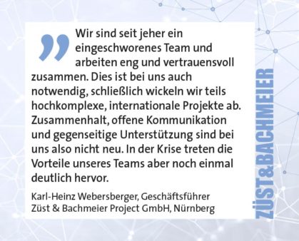 Wir sind seit jeher ein eingeschworenes Team und arbeiten eng und vertrauensvoll zusammen. Dies ist bei uns auch notwendig, schließlich wickeln wir teils hochkomplexe, internationale Projekte ab. Zusammenhalt, offene Kommunikation und gegenseitige Unterstützung sind bei uns also nicht neu. In der Krise treten die Vorteile unseres Teams aber noch einmal deutlich hervor. Karl-Heinz Webersberger, Geschäftsführer Züst & Bachmeier Project GmbH, Nürnberg