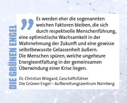 Es werden eher die sogenannten weichen Faktoren bleiben, die sich durch respektvolle Menschenführung, eine optimistische Wachsamkeit in der Wahrnehmung der Zukunft und eine gewisse selbstbewusste Gelassenheit äußern. Die Menschen spüren, welche ungeheure Energieentfaltung in der gemeinsamen Überwindung einer Krise liegen. Dr. Christian Wiegard, Geschäftsführer Die Grünen Engel – Aufbereitungszentrum Nürnberg