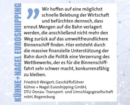 Wir hoffen auf eine möglichst schnelle Belebung der Wirtschaft und befürchten dennoch, dass erneut Mengen auf die Bahn verlagert werden, die anschließend nicht mehr den Weg zurück auf das umweltfreundlichere Binnenschiff finden. Hier entsteht durch die massive finanzielle Unterstützung der Bahn durch die Politik eine Verzerrung des Wettbewerbs, der es für die Binnenschifffahrt sehr schwer macht, konkurrenzfähig zu bleiben. Friedrich Weigert, Geschäftsführer, Kühne + Nagel Euroshipping GmbH, DTU Donau- Transport- und Umschlagsgesellschaft mbH, Regensburg