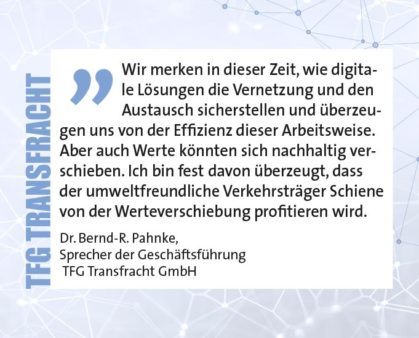 Wir merken in dieser Zeit, wie digitale Lösungen die Vernetzung und den Austausch sicherstellen und überzeugen uns von der Effizienz dieser Arbeitsweise. Aber auch Werte könnten sich nachhaltig verschieben. Ich bin fest davon überzeugt, dass der umweltfreundliche Verkehrsträger Schiene von der Werteverschiebung profitieren wird. Dr. Bernd-R. Pahnke, Sprecher der Geschäftsführung TFG Transfracht GmbH